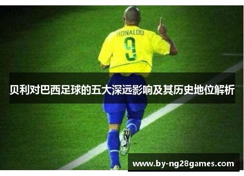 贝利对巴西足球的五大深远影响及其历史地位解析