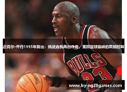 迈克尔·乔丹1995年复出：挑战自我再创传奇，重回篮球巅峰的震撼时刻