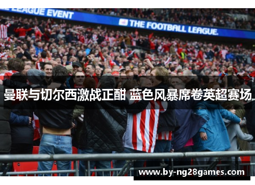 曼联与切尔西激战正酣 蓝色风暴席卷英超赛场