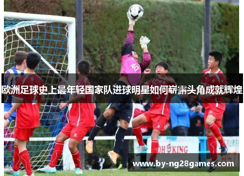 欧洲足球史上最年轻国家队进球明星如何崭露头角成就辉煌