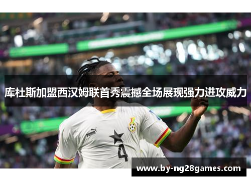 库杜斯加盟西汉姆联首秀震撼全场展现强力进攻威力